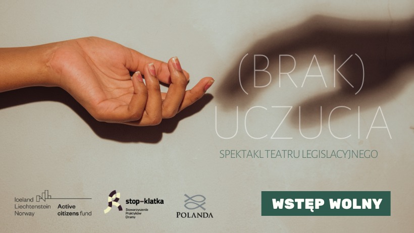 Brak uczucia Baner promujący spektakl Teatru Legislacyjnego pt. "(Brak) uczucia". Zawiera informacje - wstęp wolny, oraz logotypy: Stowarzyszenie Praktyków Dramy STOP-KLATKA, Stowarzyszenia Polanda oraz programu Active citizens fund Iceland Liechtenstein Norway.