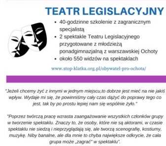 II-zdjęcie Grafika z napisem: Tatr Legislacyjny, 40-godzinne szkolenie z zagranicznym specjalistą, 2 spektakle Teatru Legislacyjnego przygotowane z młodzieżą ponadgimnazjalną z warszawskiej Ochoty, około 550 widzów na spektaklach. www.stop-klatka.org.pl/obywatel-pro-ochota/ "Jeżeli chcemy żyć z innymi w jednym miejscu, to dobrze jest mieć na nie jakiś wpływ. Wydaje mi się. że powinniśmy cały czas dążyć do poprawy tego co jest, tak by po prostu lepiej nam się wspólnie żyło." "Poprzez twórczą pracę wzrasta zaangażowanie wszystkich członków grupy w tworzenie spektaklu. Znaczy to, że osoby, które nie są aktorami, w czasie spektaklu nie siedzą i nie przyglądają się, ale tworzą scenografię, kostiumy, muzykę. Niby banalne, ale dla mnie to chyba największe odkrycie, że cała grupa może "zagrać" w spektaklu"