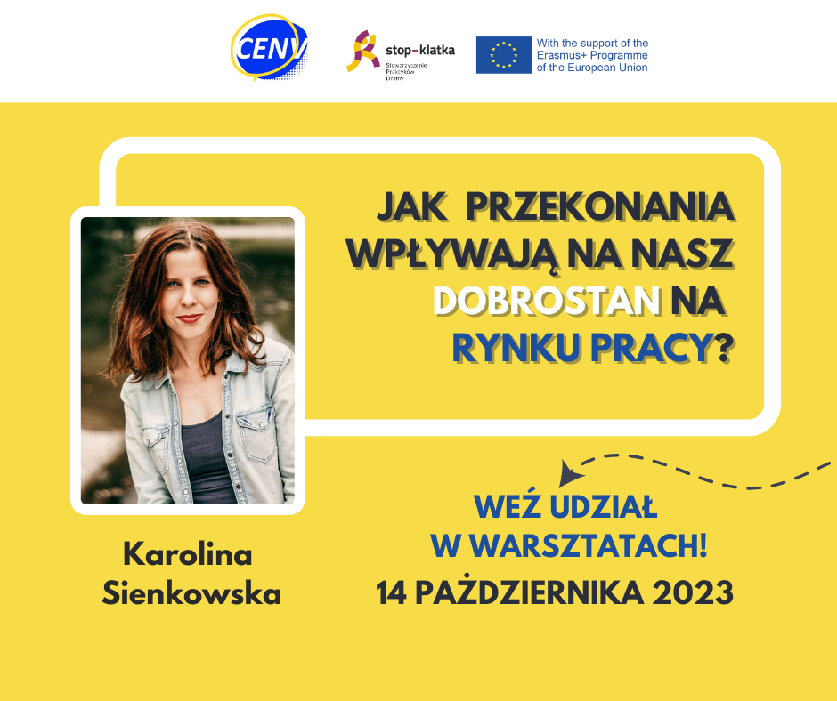 2 Obrazek przedstawia plakat informacyjny z następującymi elementami tekstowymi: 1. Góra plakatu: - Logo lub akronim "CENV". - Napis "stop-klatka" (prawdopodobnie nazwa projektu lub inicjatywy). - Informacja o wsparciu: "With the support of the Erasmus+ Programme of the European Union" („Przy wsparciu programu Erasmus+ Unii Europejskiej”). 2. Środek plakatu: - Pytanie w dużym, wyróżniającym się tekście: "JAK PRZEKONANIA WPŁYWAJĄ NA NASZ DOBROSTAN NA RYNKU PRACY?" („Jak przekonania wpływają na nasz dobrostan na rynku pracy?”). - Wezwanie do działania: "WEŹ UDZIAŁ W WARSZTATACH!" („Weź udział w warsztatach!”). 3. Dół plakatu: - Imię i nazwisko prowadzącej: Karolina Sienkowska. - Data wydarzenia: 14 PAŹDZIERNIKA 2023. Plakat ma minimalistyczny układ z kontrastującymi napisami, co ułatwia szybkie odczytanie kluczowych informacji. Tło może być neutralne lub zawierać dodatkowe elementy graficzne związane z tematyką warsztatów.
