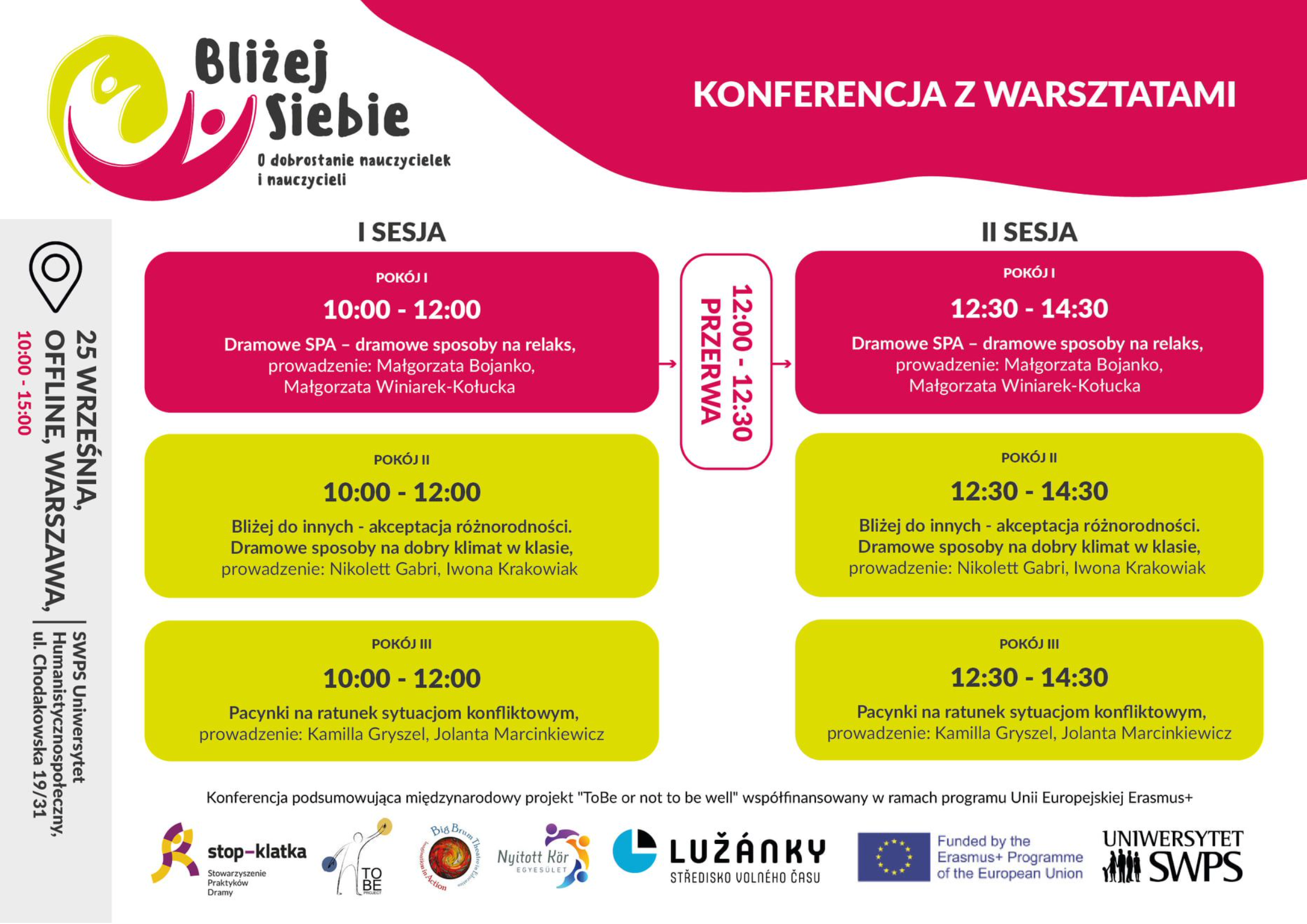 Zrzut ekranu 2025-06-20 o 15.33.23 Obrazek przedstawia program konferencji z warsztatami podzielony na dwie sesje. Układ graficzny jest czytelny, z wyraźnie zaznaczonymi sekcjami i godzinami. 1. Nagłówek: - "KONFERENCJA Z WARSZTATAMI" (tytuł wydarzenia) 2. I SESJA (10:00-12:00): - Pokój I: "Dramowe SPA – dramowe sposoby na relaks" Prowadzące: Małgorzata Bojanko, Małgorzata Winiarek-Kotucka - Pokój II: "Bliżej do innych - akceptacja różnorodności. Dramowe sposoby na dobry klimat w klasie" Prowadzące: Nikolett Gabri, Iwona Krakowiak - Pokój III: "Pacynki na ratunek sytuacjom konfliktowym" Prowadzące: Kamilla Gryszel, Jolanta Marcinkiewicz 3. II SESJA (12:30-14:30): - Warsztaty powtarzają się w tych samych pokojach z identycznymi tematami i prowadzącymi jak w I Sesji. 4. Stopka: Informacja o projekcie: "Konferencja podsumowująca międzynarodowy projekt 'ToBe or not to be well' współfinansowany w ramach programu Unii Europejskiej Erasmus+" Tekst jest dobrze zorganizowany w sekcjach z podziałem na pokoje i godziny. Każdy warsztat ma wyraźnie wyróżniony tytuł i informację o prowadzących. Układ sugeruje, że uczestnicy mogą wybierać między różnymi równoległymi warsztatami w każdej sesji.