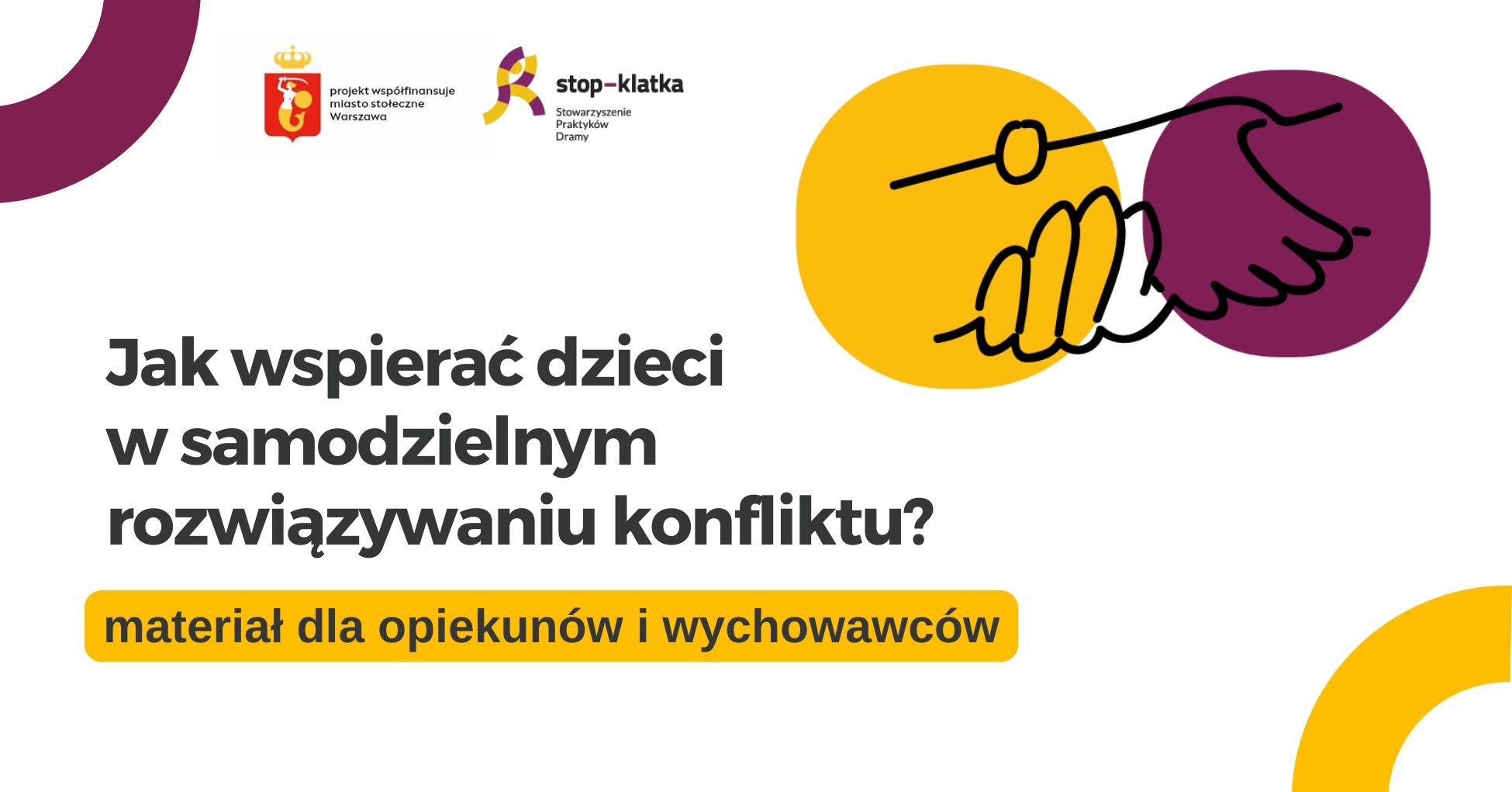 banery-8 Grafika z napisem: Jak wspierać dzieci w samodzielnym rozwiązywaniu konfliktu? materiał dla opiekunów i wychowawców. Na grafice znajduje się logo Stowarzyszenia Praktyków Dramy STOP-KLATKA oraz herb z napisem: projekt współfinansuje m.st. Warszawa